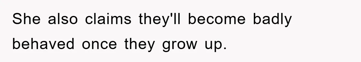 She also claims they'll become badly behaved once they grow up.