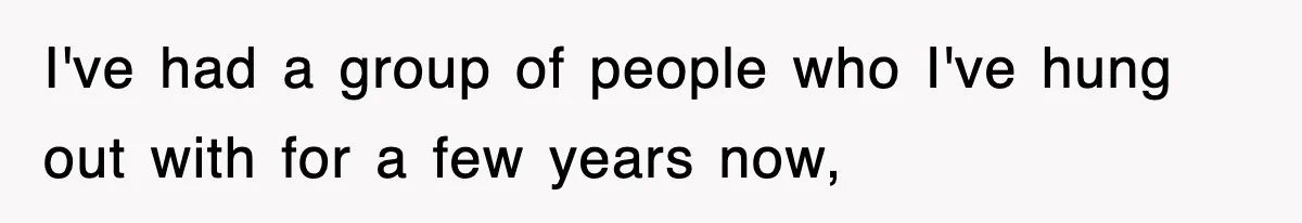 I've had a group of people who I've hung out with for a few years now,