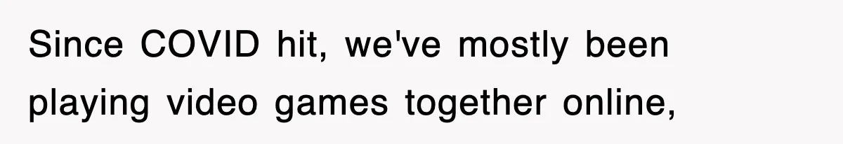 Since COVID hit, we've mostly been playing video games together online,