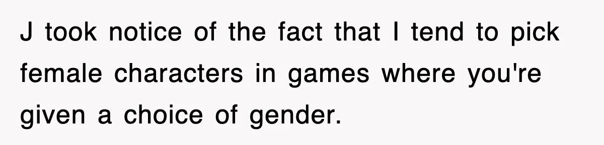 J took notice of the fact that I tend to pick female characters in games where you're given a choice of gender.