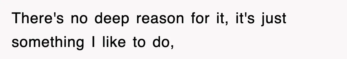 There's no deep reason for it, it's just something I like to do,