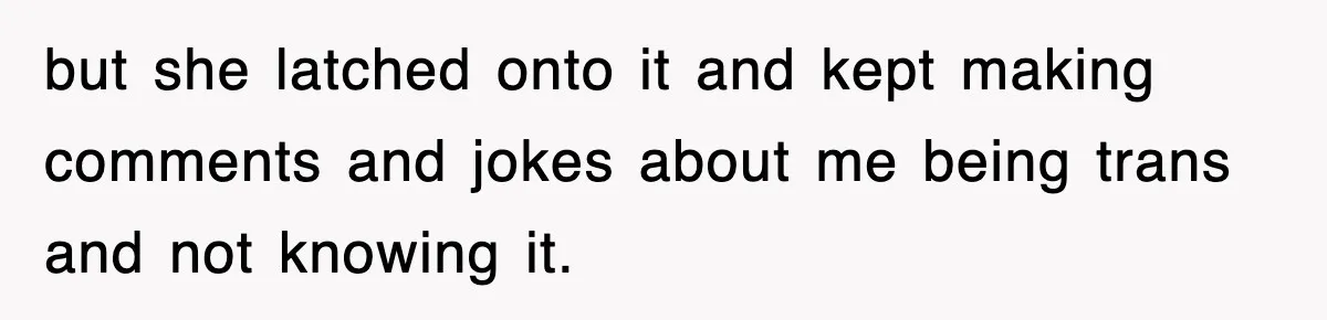 but she latched onto it and kept making comments and jokes about me being trans and not knowing it.