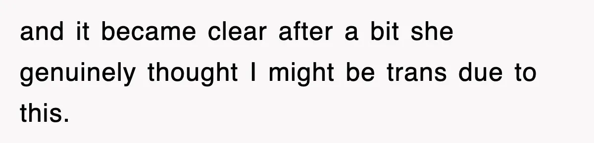 and it became clear after a bit she genuinely thought I might be trans due to this.