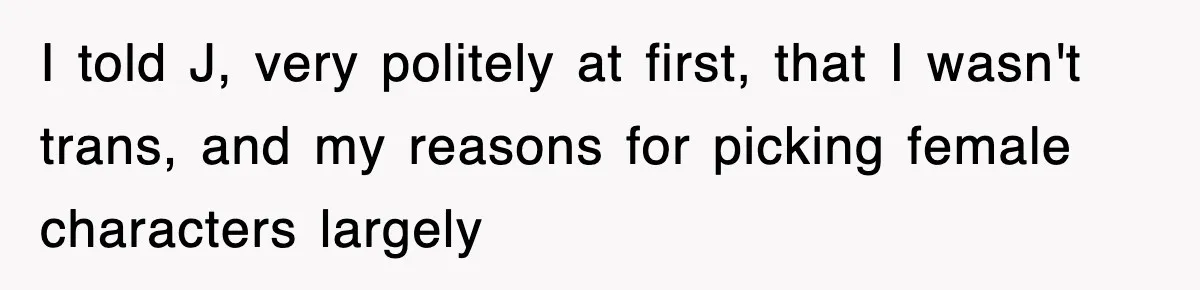 I told J, very politely at first, that I wasn't trans, and my reasons for picking female characters largely