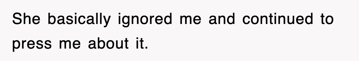 She basically ignored me and continued to press me about it.