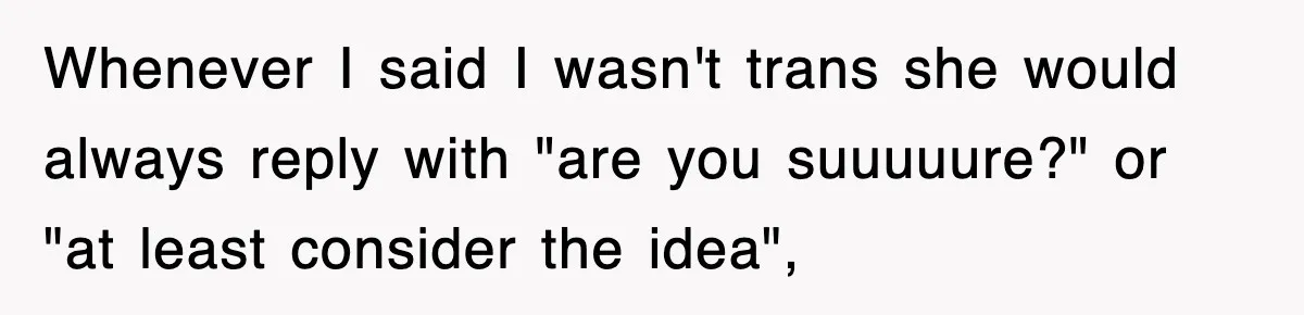 Whenever I said I wasn't trans she would always reply with "are you suuuuure?" or "at least consider the idea",