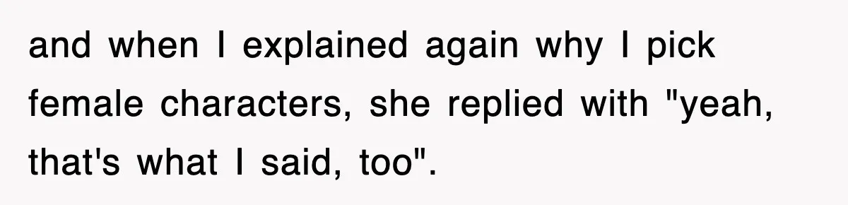 and when I explained again why I pick female characters, she replied with "yeah, that's what I said, too".