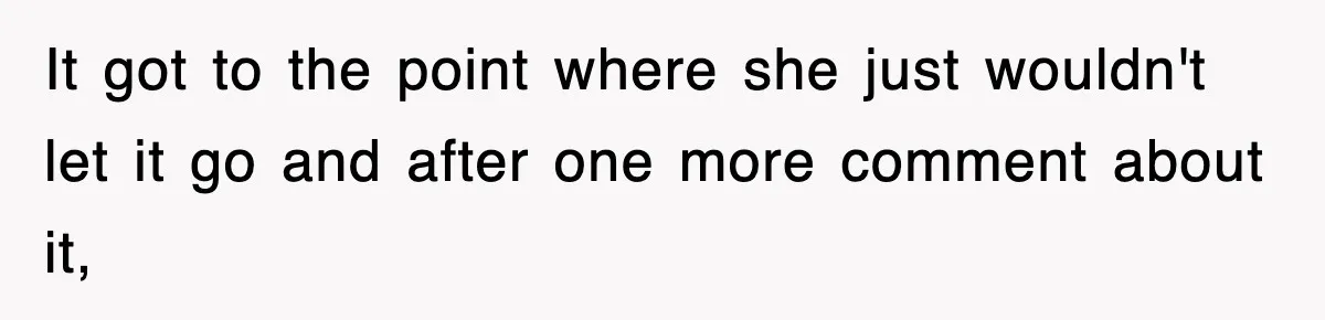 It got to the point where she just wouldn't let it go and after one more comment about it,