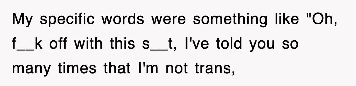 My specific words were something like "Oh, f__k off with this s__t, I've told you so many times that I'm not trans,