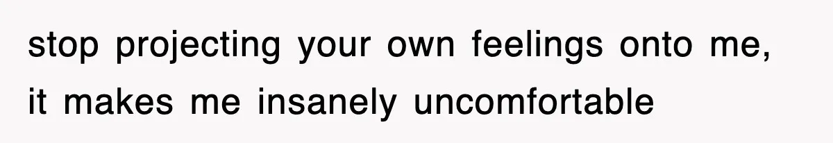 stop projecting your own feelings onto me, it makes me insanely uncomfortable