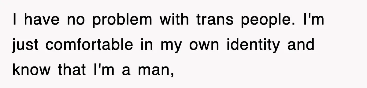 I have no problem with trans people. I'm just comfortable in my own identity and know that I'm a man,