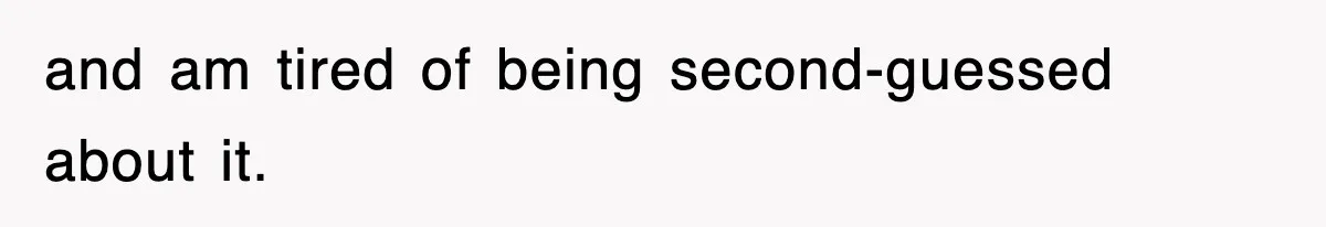 and am tired of being second-guessed about it.