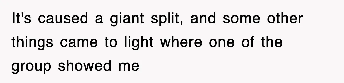 It's caused a giant split, and some other things came to light where one of the group showed me