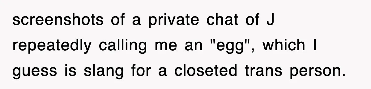 screenshots of a private chat of J repeatedly calling me an "egg", which I guess is slang for a closeted trans person.