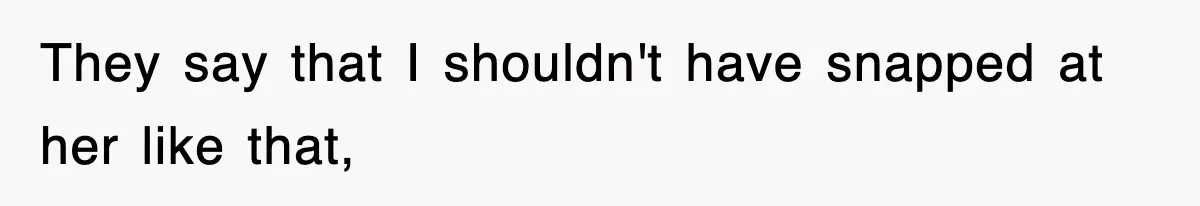 They say that I shouldn't have snapped at her like that,