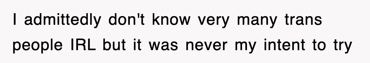 I admittedly don't know very many trans people IRL but it was never my intent to try