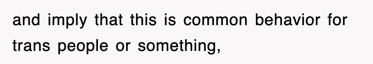 and imply that this is common behavior for trans people or something,