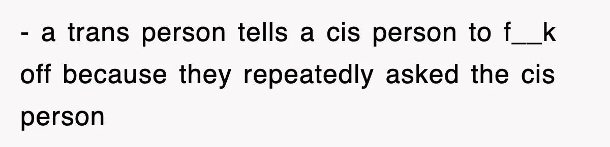 - a trans person tells a cis person to f__k off because they repeatedly asked the cis person