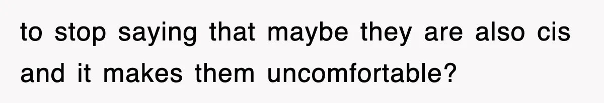 to stop saying that maybe they are also cis and it makes them uncomfortable?