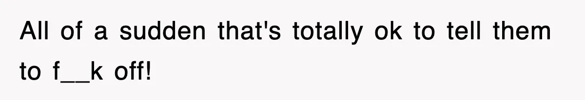 All of a sudden that's totally ok to tell them to f__k off!