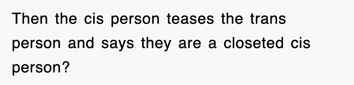 Then the cis person teases the trans person and says they are a closeted cis person?