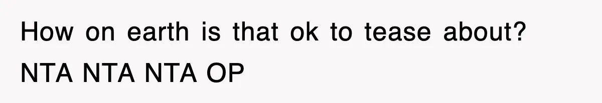 How on earth is that ok to tease about? NTA NTA NTA OP