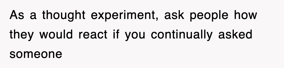 As a thought experiment, ask people how they would react if you continually asked someone
