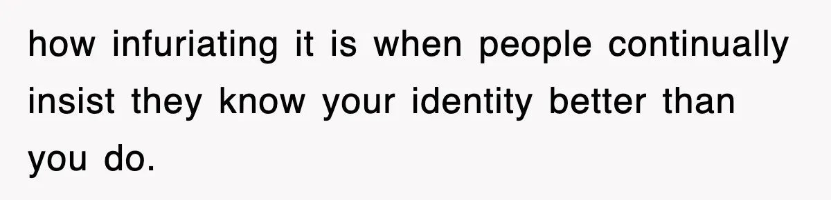 how infuriating it is when people continually insist they know your identity better than you do.