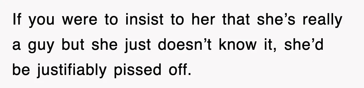 If you were to insist to her that she’s really a guy but she just doesn’t know it, she’d be justifiably pissed off.