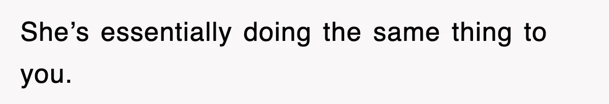 She’s essentially doing the same thing to you.