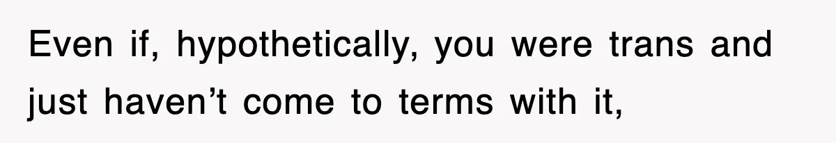 Even if, hypothetically, you were trans and just haven’t come to terms with it,