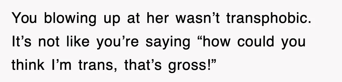 You blowing up at her wasn’t transphobic. It’s not like you’re saying “how could you think I’m trans, that’s gross!”