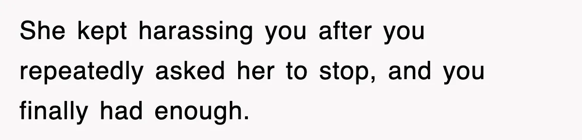 She kept harassing you after you repeatedly asked her to stop, and you finally had enough.
