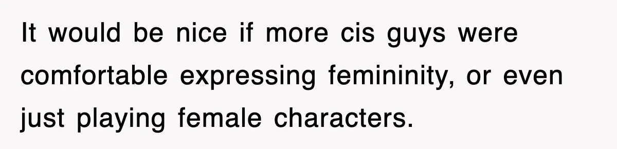 It would be nice if more cis guys were comfortable expressing femininity, or even just playing female characters.