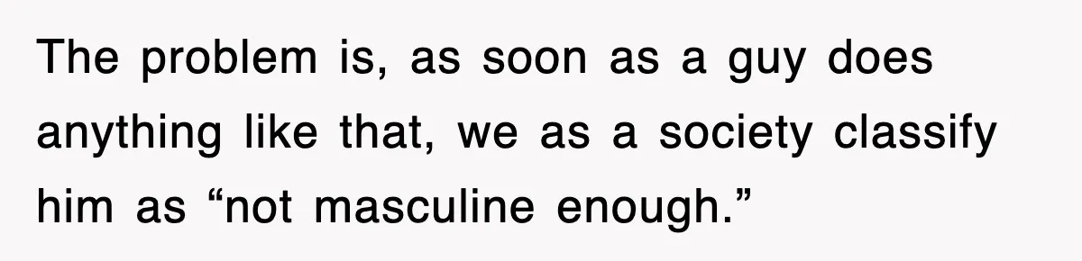 The problem is, as soon as a guy does anything like that, we as a society classify him as “not masculine enough.”