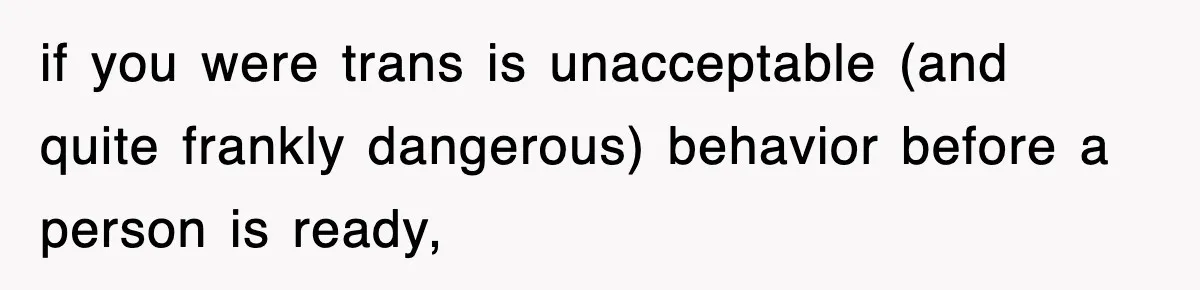 if you were trans is unacceptable (and quite frankly dangerous) behavior before a person is ready,