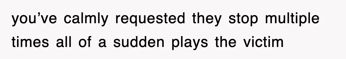 you’ve calmly requested they stop multiple times all of a sudden plays the victim