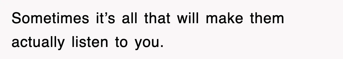 Sometimes it’s all that will make them actually listen to you.