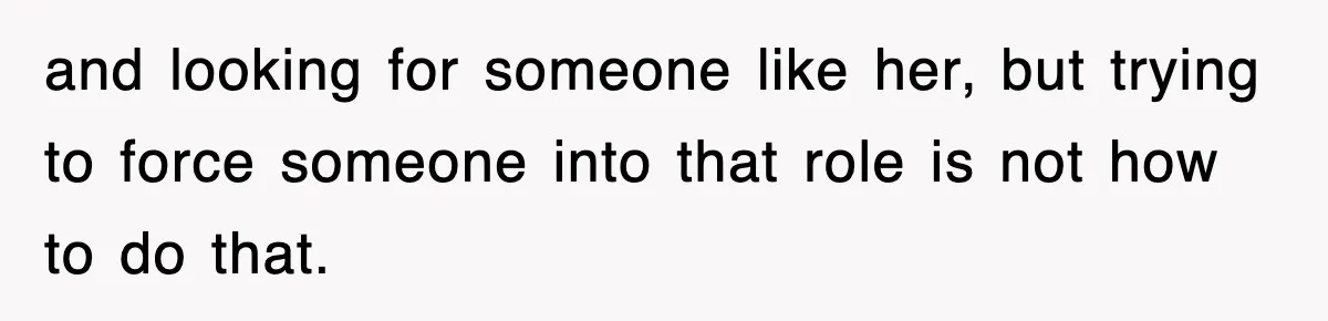 and looking for someone like her, but trying to force someone into that role is not how to do that.
