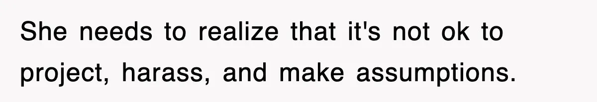 She needs to realize that it's not ok to project, harass, and make assumptions.