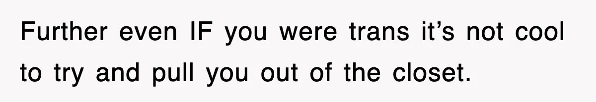 Further even IF you were trans it’s not cool to try and pull you out of the closet.