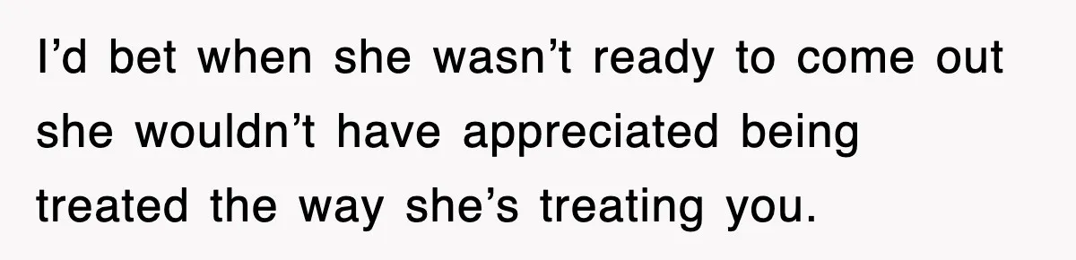 I’d bet when she wasn’t ready to come out she wouldn’t have appreciated being treated the way she’s treating you.