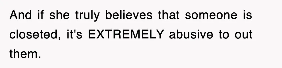 And if she truly believes that someone is closeted, it's EXTREMELY abusive to out them.