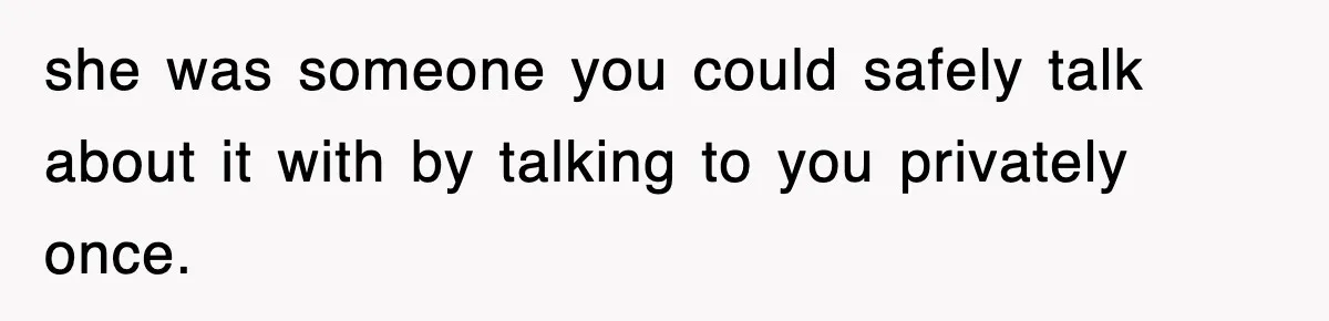 she was someone you could safely talk about it with by talking to you privately once.