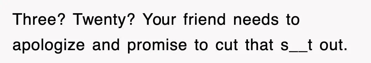 Three? Twenty? Your friend needs to apologize and promise to cut that s__t out.