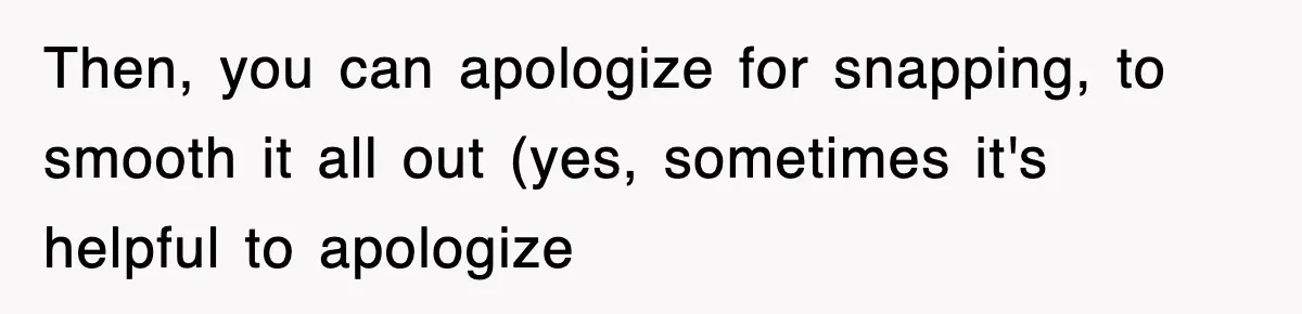Then, you can apologize for snapping, to smooth it all out (yes, sometimes it's helpful to apologize