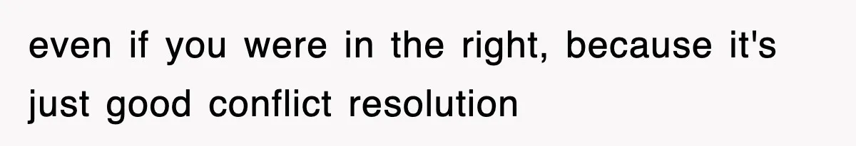 even if you were in the right, because it's just good conflict resolution