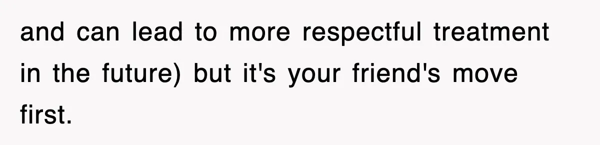 and can lead to more respectful treatment in the future) but it's your friend's move first.