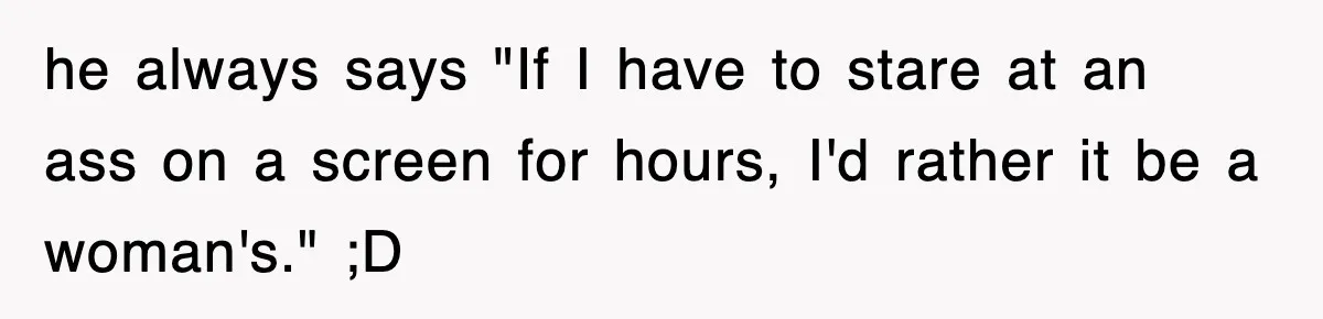 he always says "If I have to stare at an ass on a screen for hours, I'd rather it be a woman's." ;D
