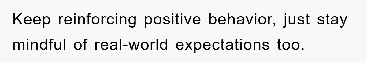 Keep reinforcing positive behavior, just stay mindful of real-world expectations too.